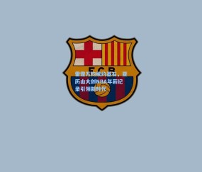 壹号娱乐注册-雷霆万钧续约基石，亚历山大创NBA年薪纪录引领新时代