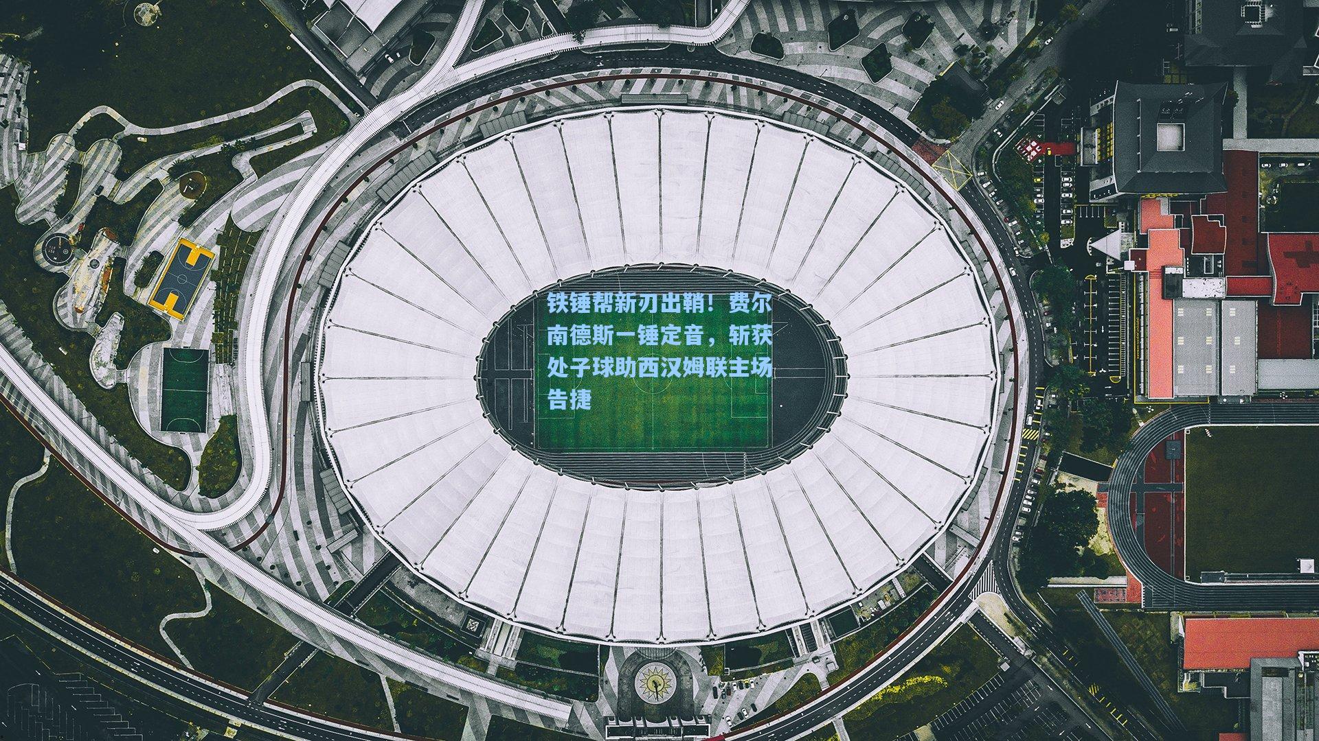 铁锤帮新刃出鞘！费尔南德斯一锤定音，斩获处子球助西汉姆联主场告捷